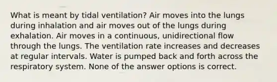 What is meant by tidal ventilation? Air moves into the lungs during inhalation and air moves out of the lungs during exhalation. Air moves in a continuous, unidirectional flow through the lungs. The ventilation rate increases and decreases at regular intervals. Water is pumped back and forth across the respiratory system. None of the answer options is correct.