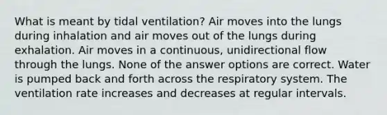 What is meant by tidal ventilation? Air moves into the lungs during inhalation and air moves out of the lungs during exhalation. Air moves in a continuous, unidirectional flow through the lungs. None of the answer options are correct. Water is pumped back and forth across the respiratory system. The ventilation rate increases and decreases at regular intervals.