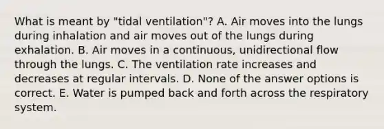 What is meant by "tidal ventilation"? A. Air moves into the lungs during inhalation and air moves out of the lungs during exhalation. B. Air moves in a continuous, unidirectional flow through the lungs. C. The ventilation rate increases and decreases at regular intervals. D. None of the answer options is correct. E. Water is pumped back and forth across the respiratory system.