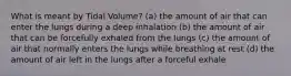 What is meant by Tidal Volume? (a) the amount of air that can enter the lungs during a deep inhalation (b) the amount of air that can be forcefully exhaled from the lungs (c) the amount of air that normally enters the lungs while breathing at rest (d) the amount of air left in the lungs after a forceful exhale