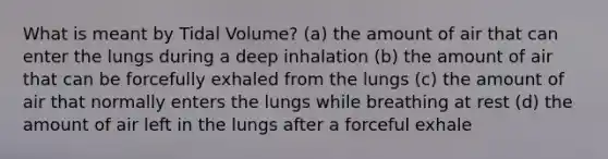 What is meant by Tidal Volume? (a) the amount of air that can enter the lungs during a deep inhalation (b) the amount of air that can be forcefully exhaled from the lungs (c) the amount of air that normally enters the lungs while breathing at rest (d) the amount of air left in the lungs after a forceful exhale