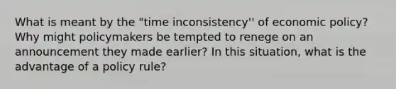 What is meant by the "time inconsistency'' of economic policy? Why might policymakers be tempted to renege on an announcement they made earlier? In this situation, what is the advantage of a policy rule?