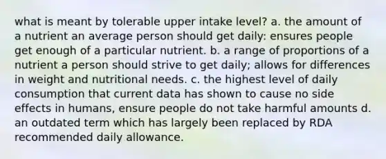 what is meant by tolerable upper intake level? a. the amount of a nutrient an average person should get daily: ensures people get enough of a particular nutrient. b. a range of proportions of a nutrient a person should strive to get daily; allows for differences in weight and nutritional needs. c. the highest level of daily consumption that current data has shown to cause no side effects in humans, ensure people do not take harmful amounts d. an outdated term which has largely been replaced by RDA recommended daily allowance.