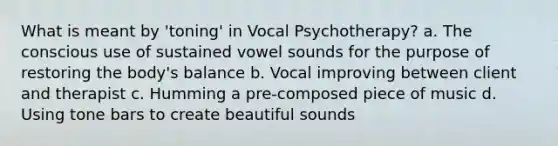 What is meant by 'toning' in Vocal Psychotherapy? a. The conscious use of sustained vowel sounds for the purpose of restoring the body's balance b. Vocal improving between client and therapist c. Humming a pre-composed piece of music d. Using tone bars to create beautiful sounds