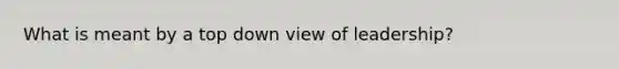What is meant by a top down view of leadership?