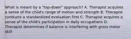 What is meant by a "top-down" approach? A. Therapist acquires a sense of the child's range of motion and strength B. Therapist conducts a standardized evaluation first C. Therapist acquires a sense of the child's participation in daily occupations D. Therapist determines if balance is interfering with gross motor skill