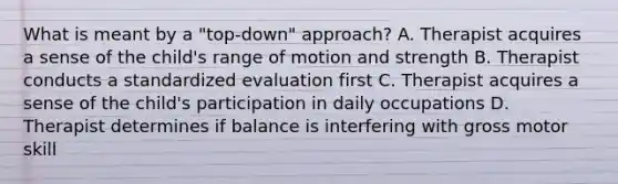 What is meant by a "top-down" approach? A. Therapist acquires a sense of the child's range of motion and strength B. Therapist conducts a standardized evaluation first C. Therapist acquires a sense of the child's participation in daily occupations D. Therapist determines if balance is interfering with gross motor skill