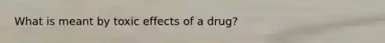 What is meant by toxic effects of a drug?