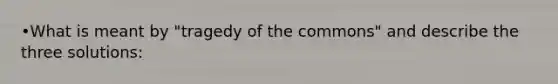 •What is meant by "tragedy of the commons" and describe the three solutions: