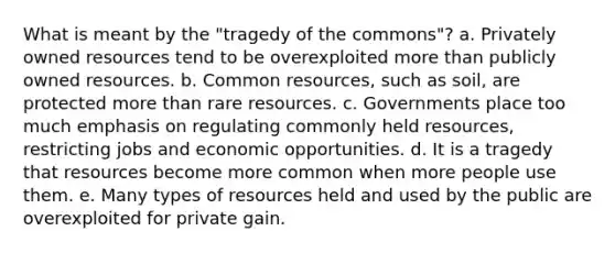 What is meant by the "tragedy of the commons"? a. Privately owned resources tend to be overexploited more than publicly owned resources. b. Common resources, such as soil, are protected more than rare resources. c. Governments place too much emphasis on regulating commonly held resources, restricting jobs and economic opportunities. d. It is a tragedy that resources become more common when more people use them. e. Many types of resources held and used by the public are overexploited for private gain.