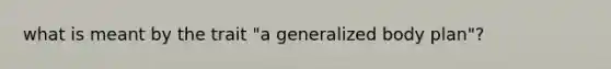 what is meant by the trait "a generalized body plan"?