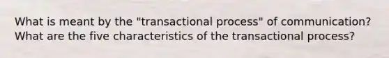 What is meant by the "transactional process" of communication? What are the five characteristics of the transactional process?