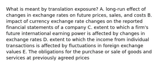 What is meant by translation exposure? A. long-run effect of changes in exchange rates on future prices, sales, and costs B. impact of currency exchange rate changes on the reported financial statements of a company C. extent to which a firm's future international earning power is affected by changes in exchange rates D. extent to which the income from individual transactions is affected by fluctuations in foreign exchange values E. The obligations for the purchase or sale of goods and services at previously agreed prices