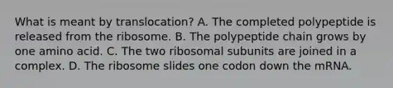 What is meant by translocation? A. The completed polypeptide is released from the ribosome. B. The polypeptide chain grows by one amino acid. C. The two ribosomal subunits are joined in a complex. D. The ribosome slides one codon down the mRNA.