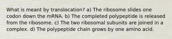 What is meant by translocation? a) The ribosome slides one codon down the mRNA. b) The completed polypeptide is released from the ribosome. c) The two ribosomal subunits are joined in a complex. d) The polypeptide chain grows by one amino acid.