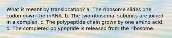 What is meant by translocation? a. The ribosome slides one codon down the mRNA. b. The two ribosomal subunits are joined in a complex. c. The polypeptide chain grows by one amino acid. d. The completed polypeptide is released from the ribosome.