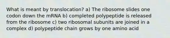 What is meant by translocation? a) The ribosome slides one codon down the mRNA b) completed polypeptide is released from the ribosome c) two ribosomal subunits are joined in a complex d) polypeptide chain grows by one amino acid