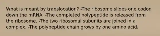 What is meant by translocation? -The ribosome slides one codon down the mRNA. -The completed polypeptide is released from the ribosome. -The two ribosomal subunits are joined in a complex. -The polypeptide chain grows by one amino acid.