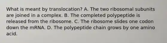 What is meant by translocation? A. The two ribosomal subunits are joined in a complex. B. The completed polypeptide is released from the ribosome. C. The ribosome slides one codon down the mRNA. D. The polypeptide chain grows by one amino acid.