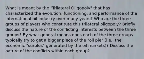 What is meant by the "Trilateral Oligopoly" that has characterized the evolution, functioning, and performance of the international oil industry over many years? Who are the three groups of players who constitute this trilateral oligopoly? Briefly discuss the nature of the conflicting interests between the three groups? By what general means does each of the three groups typically try to get a bigger piece of the "oil pie" (i.e., the economic "surplus" generated by the oil markets)? Discuss the nature of the conflicts within each group?