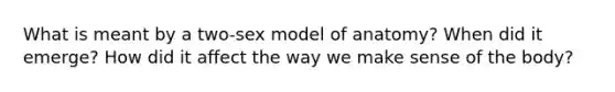 What is meant by a two-sex model of anatomy? When did it emerge? How did it affect the way we make sense of the body?