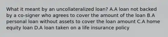 What it meant by an uncollateralized loan? A.A loan not backed by a co-signer who agrees to cover the amount of the loan B.A personal loan without assets to cover the loan amount C.A home equity loan D.A loan taken on a life insurance policy