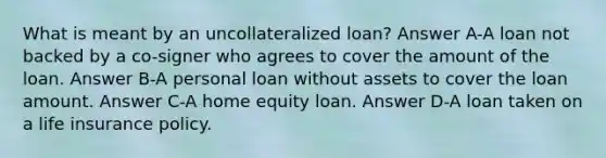 What is meant by an uncollateralized loan? Answer A-A loan not backed by a co-signer who agrees to cover the amount of the loan. Answer B-A personal loan without assets to cover the loan amount. Answer C-A home equity loan. Answer D-A loan taken on a life insurance policy.