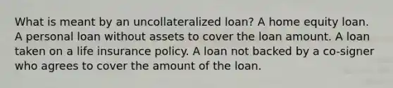 What is meant by an uncollateralized loan? A home equity loan. A personal loan without assets to cover the loan amount. A loan taken on a life insurance policy. A loan not backed by a co-signer who agrees to cover the amount of the loan.