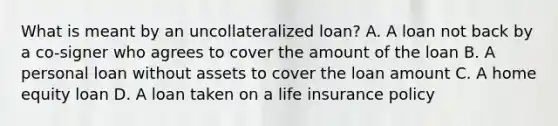 What is meant by an uncollateralized loan? A. A loan not back by a co-signer who agrees to cover the amount of the loan B. A personal loan without assets to cover the loan amount C. A home equity loan D. A loan taken on a life insurance policy