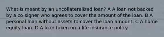 What is meant by an uncollateralized loan? A A loan not backed by a co-signer who agrees to cover the amount of the loan. B A personal loan without assets to cover the loan amount. C A home equity loan. D A loan taken on a life insurance policy.