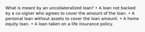 What is meant by an uncollateralized loan? • A loan not backed by a co-signer who agrees to cover the amount of the loan. • A personal loan without assets to cover the loan amount. • A home equity loan. • A loan taken on a life insurance policy.