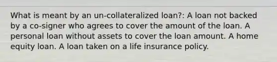 What is meant by an un-collateralized loan?: A loan not backed by a co-signer who agrees to cover the amount of the loan. A personal loan without assets to cover the loan amount. A home equity loan. A loan taken on a life insurance policy.