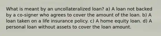 What is meant by an uncollateralized loan? a) A loan not backed by a co-signer who agrees to cover the amount of the loan. b) A loan taken on a life insurance policy. c) A home equity loan. d) A personal loan without assets to cover the loan amount.