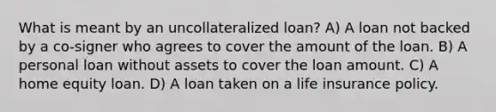 What is meant by an uncollateralized loan? A) A loan not backed by a co-signer who agrees to cover the amount of the loan. B) A personal loan without assets to cover the loan amount. C) A home equity loan. D) A loan taken on a life insurance policy.