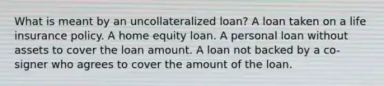 What is meant by an uncollateralized loan? A loan taken on a life insurance policy. A home equity loan. A personal loan without assets to cover the loan amount. A loan not backed by a co-signer who agrees to cover the amount of the loan.