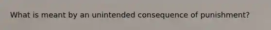 What is meant by an unintended consequence of punishment?