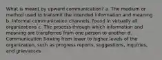 What is meant by upward communication? a. The medium or method used to transmit the intended information and meaning b. Informal communication channels, found in virtually all organizations c. The process through which information and meaning are transferred from one person to another d. Communication flowing from lower to higher levels of the organization, such as progress reports, suggestions, inquiries, and grievances