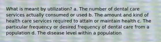 What is meant by utilization? a. The number of dental care services actually consumed or used b. The amount and kind of health care services required to attain or maintain health c. The particular frequency or desired frequency of dental care from a population d. The disease level within a population