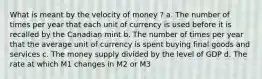 What is meant by the velocity of money ? a. The number of times per year that each unit of currency is used before it is recalled by the Canadian mint b. The number of times per year that the average unit of currency is spent buying final goods and services c. The money supply divided by the level of GDP d. The rate at which M1 changes in M2 or M3