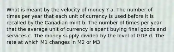 What is meant by the velocity of money ? a. The number of times per year that each unit of currency is used before it is recalled by the Canadian mint b. The number of times per year that the average unit of currency is spent buying final goods and services c. The money supply divided by the level of GDP d. The rate at which M1 changes in M2 or M3