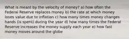 What is meant by the velocity of money? a) how often the Federal Reserve replaces money b) the rate at which money loses value due to inflation c) how many times money changes hands (is spent) during the year d) how many times the Federal Reserve increases the money supply each year e) how fast money moves around the globe