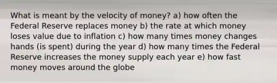 What is meant by the velocity of money? a) how often the Federal Reserve replaces money b) the rate at which money loses value due to inflation c) how many times money changes hands (is spent) during the year d) how many times the Federal Reserve increases the money supply each year e) how fast money moves around the globe