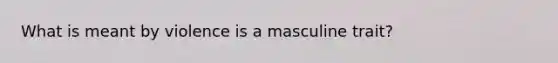 What is meant by violence is a masculine trait?