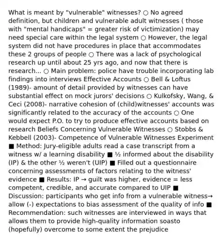 What is meant by "vulnerable" witnesses? ○ No agreed definition, but children and vulnerable adult witnesses ( those with "mental handicaps" = greater risk of victimization) may need special care within the legal system ○ However, the legal system did not have procedures in place that accommodates these 2 groups of people ○ There was a lack of psychological research up until about 25 yrs ago, and now that there is research... ○ Main problem: police have trouble incorporating lab findings into interviews Effective Accounts ○ Bell & Loftus (1989)- amount of detail provided by witnesses can have substantial effect on mock jurors' decisions ○ Kulkofsky, Wang, & Ceci (2008)- narrative cohesion of (child)witnesses' accounts was significantly related to the accuracy of the accounts ○ One would expect P.O. to try to produce effective accounts based on research Beliefs Concerning Vulnerable Witnesses ○ Stobbs & Kebbell (2003)- Competence of Vulnerable Witnesses Experiment ■ Method: Jury-eligible adults read a case transcript from a witness w/ a learning disability ■ ½ informed about the disability (IP) & the other ½ weren't (UIP) ■ Filled out a questionnaire concerning assessments of factors relating to the witness' evidence ■ Results: IP → guilt was higher, evidence = less competent, credible, and accurate compared to UIP ■ Discussion: participants who get info from a vulnerable witness→ allow (-) expectations to bias assessment of the quality of info ■ Recommendation: such witnesses are interviewed in ways that allows them to provide high-quality information soasto (hopefully) overcome to some extent the prejudice