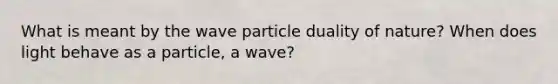 What is meant by the wave particle duality of nature? When does light behave as a particle, a wave?