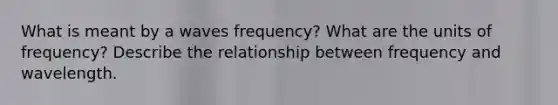 What is meant by a waves frequency? What are the units of frequency? Describe the relationship between frequency and wavelength.