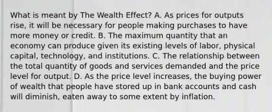 What is meant by The Wealth Effect? A. As prices for outputs rise, it will be necessary for people making purchases to have more money or credit. B. The maximum quantity that an economy can produce given its existing levels of labor, physical capital, technology, and institutions. C. The relationship between the total quantity of goods and services demanded and the price level for output. D. As the price level increases, the buying power of wealth that people have stored up in bank accounts and cash will diminish, eaten away to some extent by inflation.