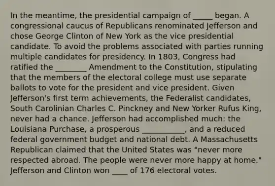 In the meantime, the presidential campaign of _____ began. A congressional caucus of Republicans renominated Jefferson and chose George Clinton of New York as the vice presidential candidate. To avoid the problems associated with parties running multiple candidates for presidency. In 1803, Congress had ratified the ________ Amendment to the Constitution, stipulating that the members of the electoral college must use separate ballots to vote for the president and vice president. Given Jefferson's first term achievements, the Federalist candidates, South Carolinian Charles C. Pinckney and New Yorker Rufus King, never had a chance. Jefferson had accomplished much: the Louisiana Purchase, a prosperous ___________, and a reduced federal government budget and national debt. A Massachusetts Republican claimed that the United States was "never more respected abroad. The people were never more happy at home." Jefferson and Clinton won ____ of 176 electoral votes.