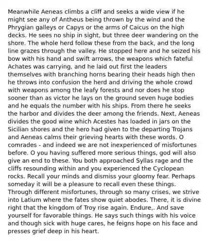 Meanwhile Aeneas climbs a cliff and seeks a wide view if he might see any of Antheus being thrown by the wind and the Phrygian galleys or Capys or the arms of Caicus on the high decks. He sees no ship in sight, but three deer wandering on the shore. The whole herd follow these from the back, and the long line grazes through the valley. He stopped here and he seized his bow with his hand and swift arrows, the weapons which fateful Achates was carrying, and he laid out first the leaders themselves with branching horns bearing their heads high then he throws into confusion the herd and driving the whole crowd with weapons among the leafy forests and nor does he stop sooner than as victor he lays on the ground seven huge bodies and he equals the number with his ships. From there he seeks the harbor and divides the deer among the friends. Next, Aeneas divides the good wine which Acestes has loaded in jars on the Sicilian shores and the hero had given to the departing Trojans and Aeneas calms their grieving hearts with these words. O comrades - and indeed we are not inexperienced of misfortunes before. O you having suffered more serious things, god will also give an end to these. You both approached Syllas rage and the cliffs resounding within and you experienced the Cyclopean rocks. Recall your minds and dismiss your gloomy fear. Perhaps someday it will be a pleasure to recall even these things. Through different misfortunes, through so many crises, we strive into Latium where the fates show quiet abodes. There, it is divine right that the kingdom of Troy rise again. Endure,. And save yourself for favorable things. He says such things with his voice and though sick with huge cares, he feigns hope on his face and presses grief deep in his heart.