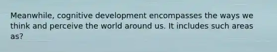 Meanwhile, cognitive development encompasses the ways we think and perceive the world around us. It includes such areas as?